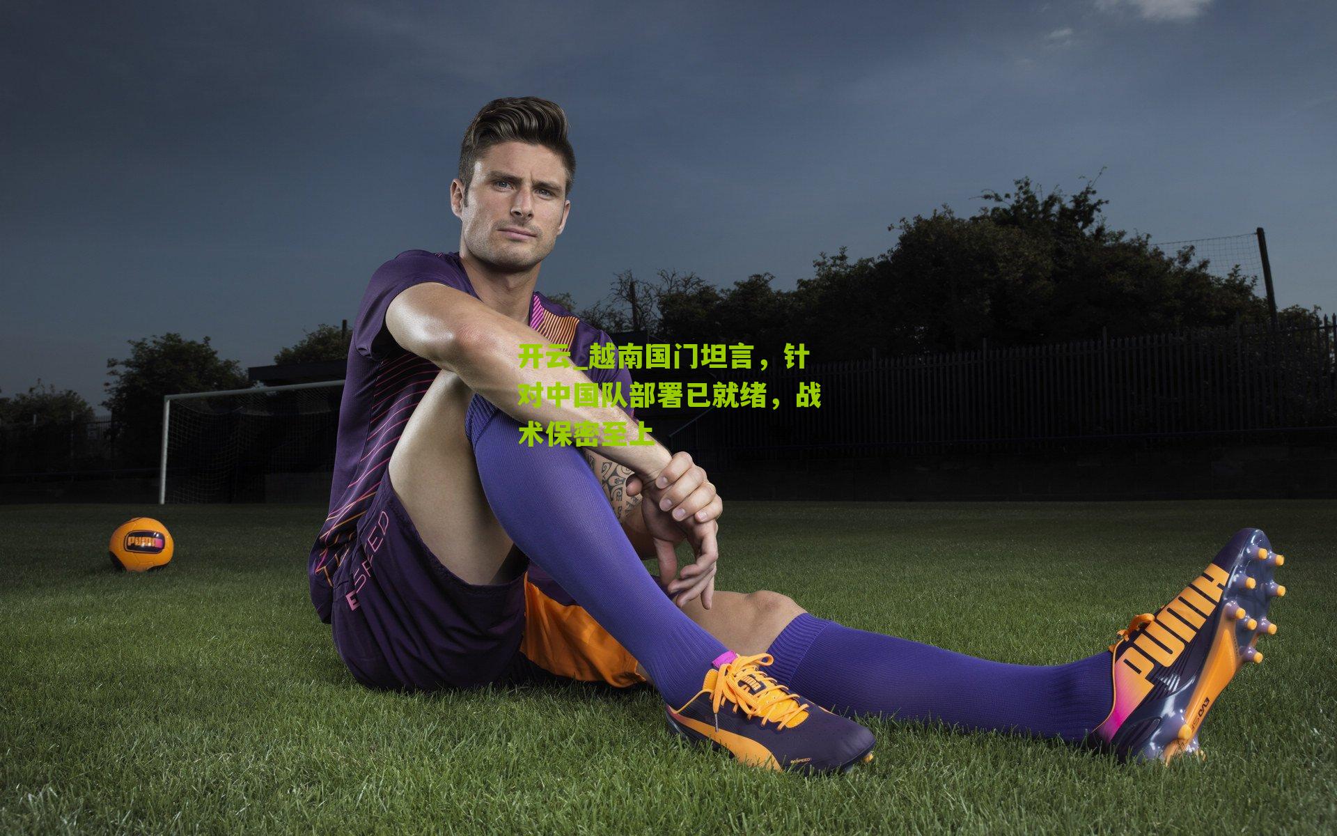 越南国门坦言，针对中国队部署已就绪，战术保密至上